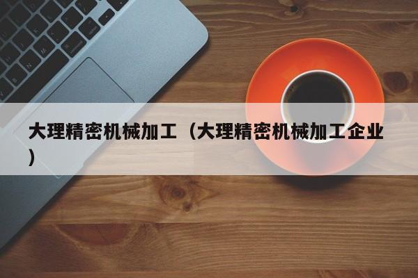 大理精密機(jī)械加工（大理精密機(jī)械加工企業(yè) ）